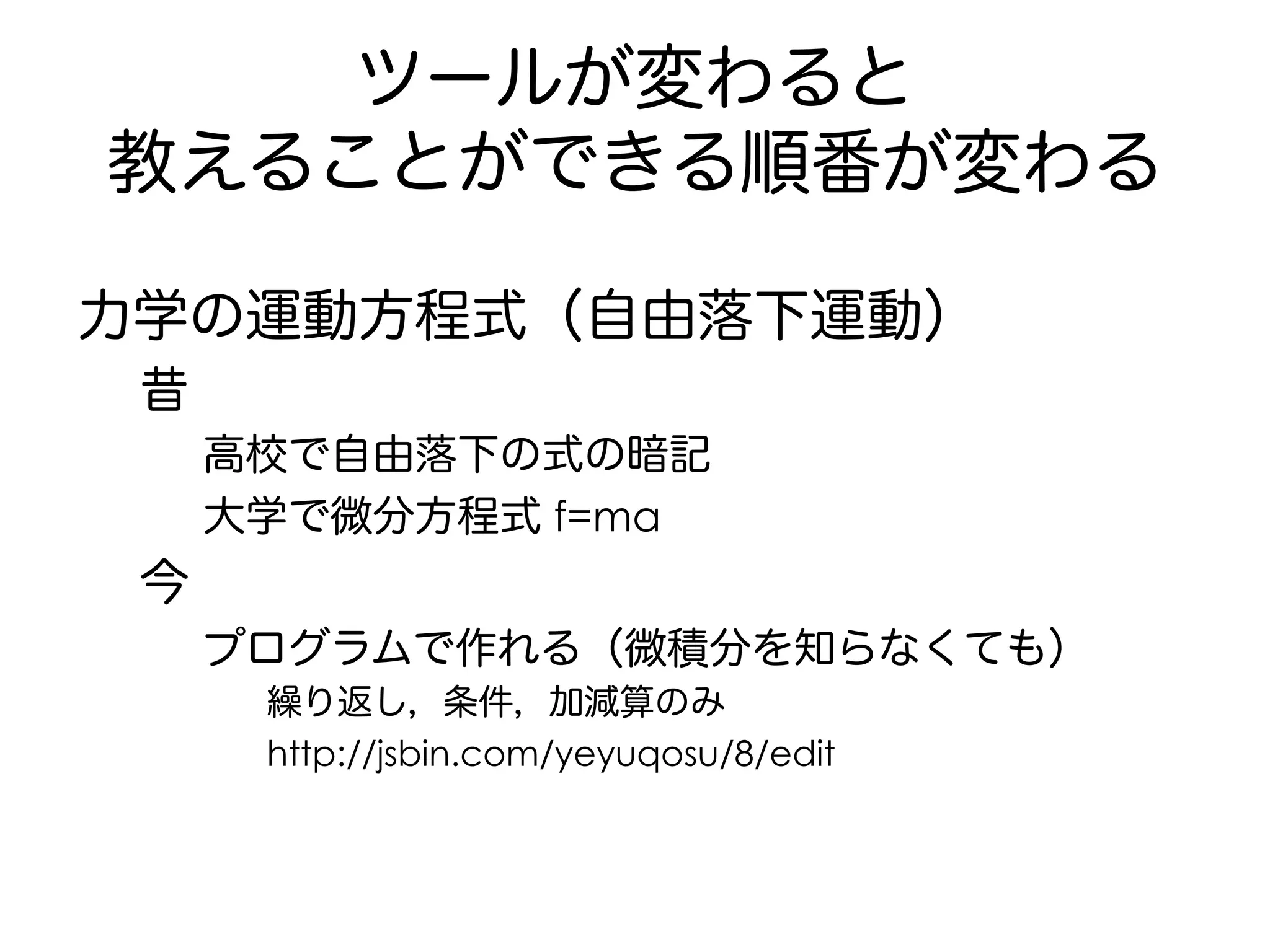 ツールが変わると
教えることができる順番が変わる
力学の運動方程式（自由落下運動）
昔
高校で自由落下の式の暗記
大学で微分方程式 f=ma
今
プログラムで作れる（微積分を知らなくても）
繰り返し，条件，加減算のみ
http://jsbin.com/yeyuqosu/8/edit
 