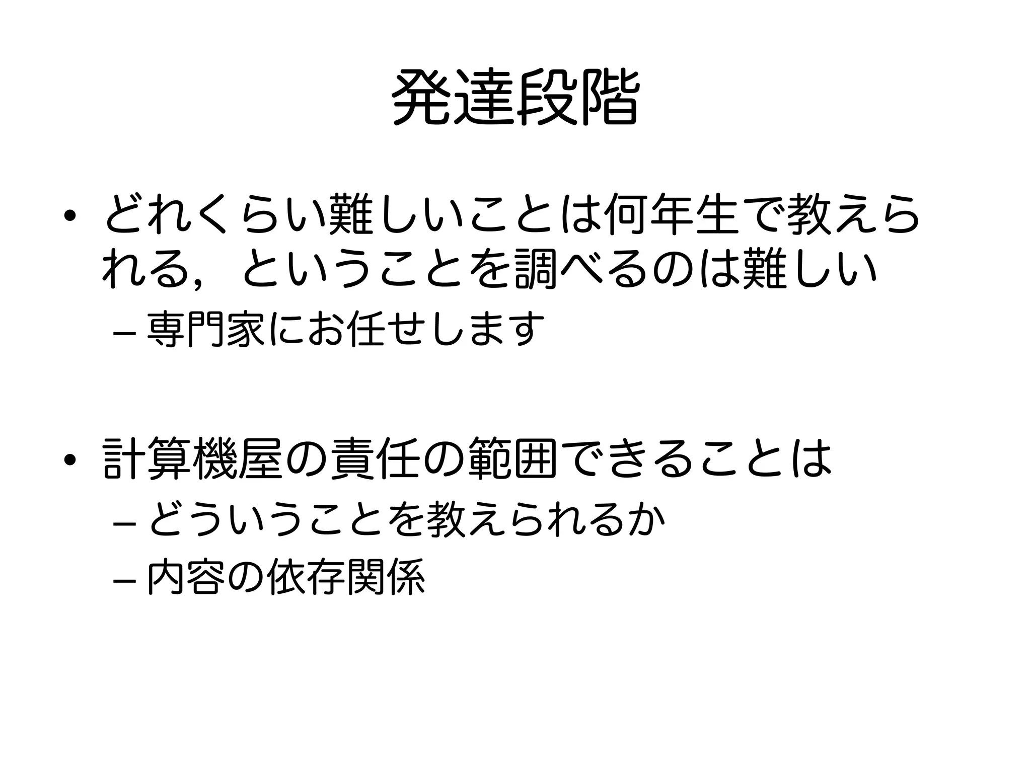 発達段階
•  どれくらい難しいことは何年生で教えら
れる，ということを調べるのは難しい
– 専門家にお任せします
•  計算機屋の責任の範囲できることは
– どういうことを教えられるか
– 内容の依存関係
 