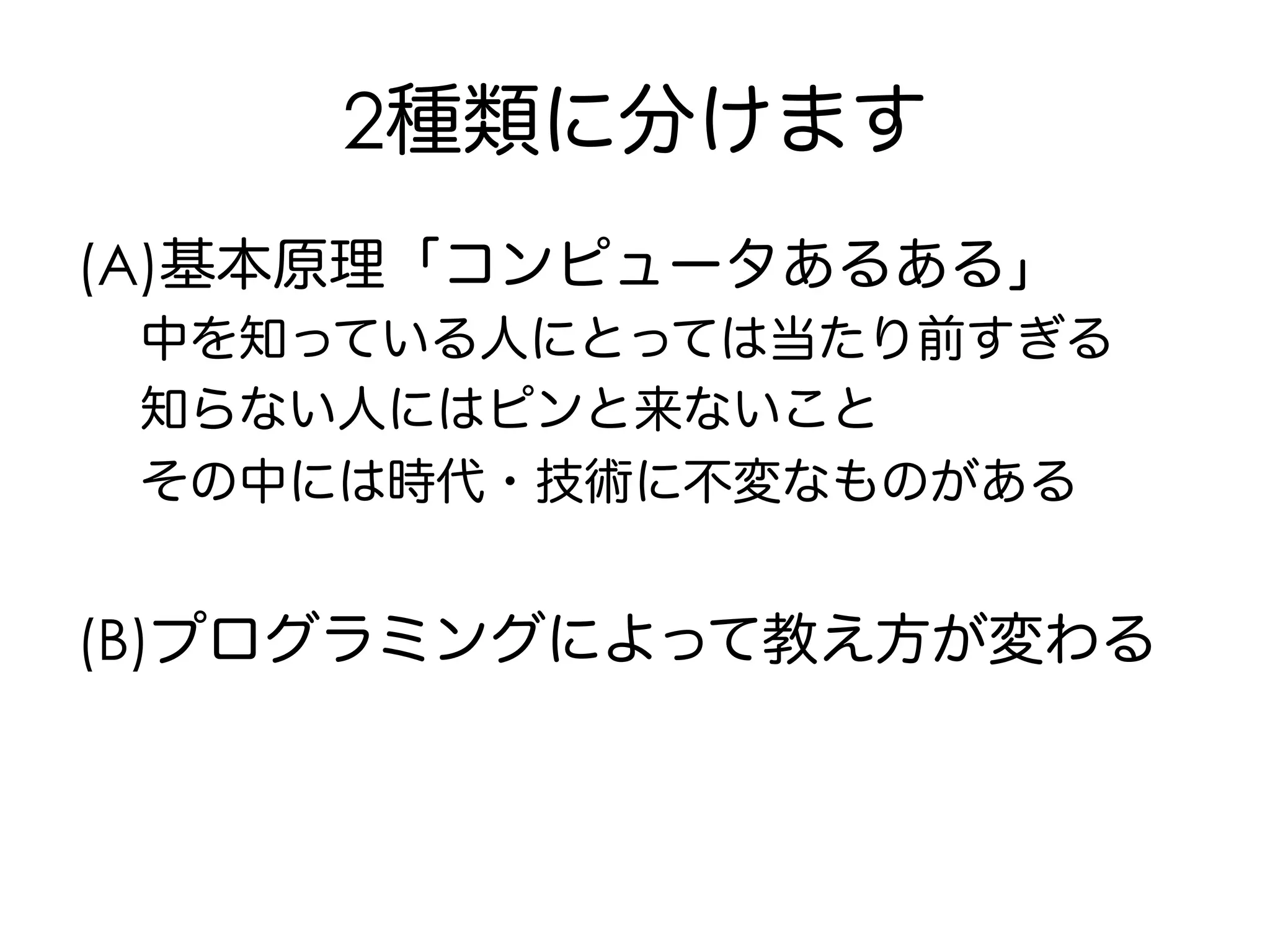 2種類に分けます
(A)基本原理「コンピュータあるある」
中を知っている人にとっては当たり前すぎる
知らない人にはピンと来ないこと
その中には時代・技術に不変なものがある
(B)プログラミングによって教え方が変わる
 