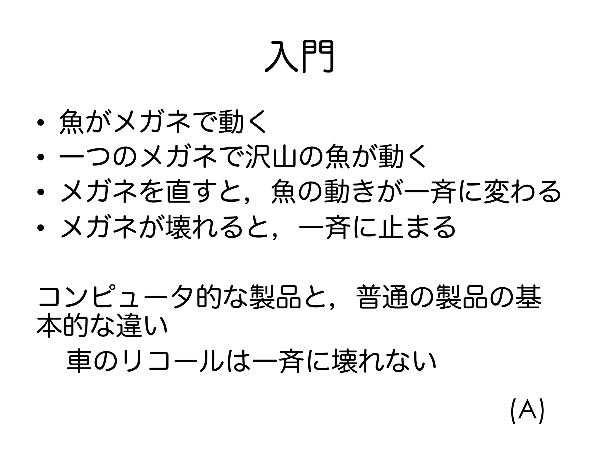 入門
•  魚がメガネで動く
•  一つのメガネで沢山の魚が動く
•  メガネを直すと，魚の動きが一斉に変わる
•  メガネが壊れると，一斉に止まる
コンピュータ的な製品と，普通の製品の基
本的な違い
車のリコールは一斉に壊れない
(A)
 