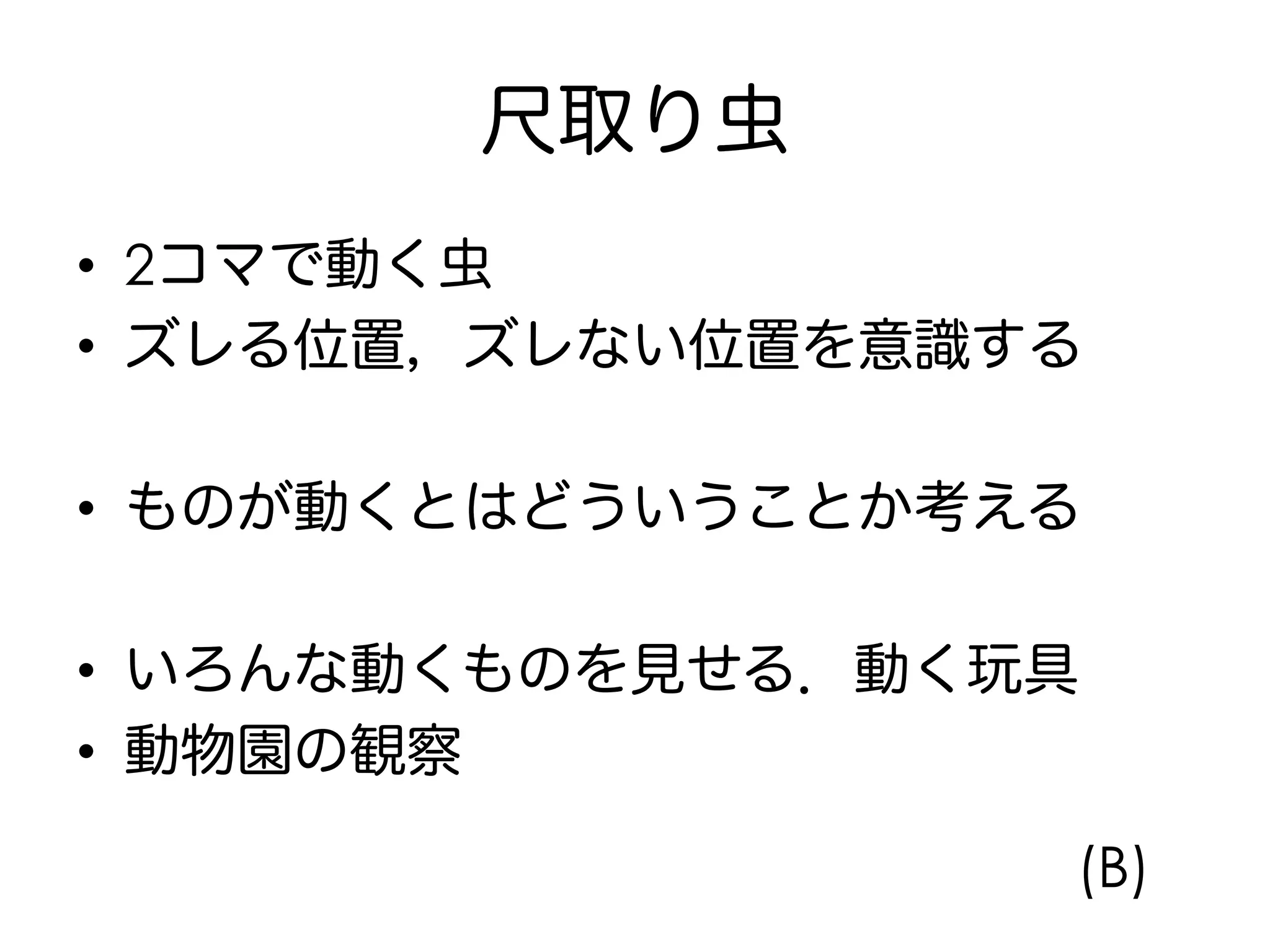 尺取り虫
•  2コマで動く虫
•  ズレる位置，ズレない位置を意識する
•  ものが動くとはどういうことか考える
•  いろんな動くものを見せる．動く玩具
•  動物園の観察
(B)
 