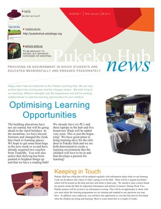  HATS
                                                          ISSUE 1         30 January        2013
            NO HAT NO PLAY!!




              PUKEKO BLOG:

             http://pukekohub.edublogs.org



              BRAIN BREAK




                                       Pukeko Hub
             TO BE BROUGHT TO




                                            news
             SCHOOL IN A SEPARATE
             CONTAINER OR WRAPPING .




PROVIDING AN ENVIRON MENT IN W HICH STUDENTS ARE
EDUCATED MEANINGFULLY AND ENGAGED PASSIONATELY




Happy New Year and welcome to the Pukeko Learning Hub. We are very
excited about the coming year and the changes ahead. We both bring to
our teaching, different strengths and life experiences and will be working
collaboratively to optimise learning opportunities for your children.


 Optimising Learning
    Opportunities
The building alterations have          We already have six PCs and
not yet started, but will be going     three laptops in the hub and five
ahead in the April holidays. In        brand new iPads will be added
the meantime, we have moved            very soon. This is just the begin-
furniture and changed the cloak        ning! We have great plans to
bays back to learning spaces.          bring learning alive for the chil-
We hope to get some bean bags          dren in Pukeko Hub and we are
in the next week or so and have        both determined to create a
already acquired two couches           learning environment that the
from TradeMe. You will also            children will love to be in and
notice that shelving has been          that develops a passion for
painted to brighten things up          learning!
and that we have a reading bath!


                                        Keeping in Touch
                                        Pukeko Hub has a blog that will be updated regularly with information about what we are learning.
                                        Look out for photos and videos of what’s going on in the Hub. There will be a regular newsletter
                                        which will be posted on the blog and also sent home in hard copy. We intend to start a notice board
                                        for parents inside the Hub for important information and articles of interest. During Week Two,
                                        Pukeko parents will be invited to an information evening. This will be an opportunity to share with
                                        you more about the learning programmes we are running and respond to any questions you may
                                        have. In addition, once underway, you will have the opportunity to visit the hub and see first-hand
                                        what the children are doing and learning. More to come about this in a couple of weeks.
 