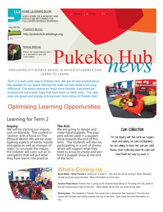 ISSUE 3 201313 May
HOME LEARNING BOOK
GOES HOME ON A MONDAY AND
SHOULD BE RETURNED THE
FOLLOWING MONDAY MORNING.
PUKEKO BLOG:
http://pukekohub.edublogs.org
BRAIN BREAK
FRUIT OR VEGETABLES ONLY
IN A SEPARATE BAG OR
CONTAINER
Pukeko HubnewsPROVIDING A FLEX IBLE SPACE IN W HICH STUD ENT S CAN
LEARN TO LEARN.
Term 2 is well under way in Pukeko Hub. We are all very excited about
the changes to our space. Moving the walls out has made such a big
difference. The space seems so much more roomier. Last week we
received the extra bean bags that have been on back order. The new
ones are green and orange to bring even more colour to Pukeko Hub!
Optimising Learning Opportunities
Learning for Term 2
Inquiry
We will be starting our inquiry
unit on Monday. The context is
‘science’ with a focus on The
Physical World. We will be inves-
tigating aspects of solids, liquids
and gases as well as changes of
state. To conclude the inquiry,
the children will carry out an in-
vestigation that will put what
they have learnt into practice.
The Arts
We are going to design and
make hand puppets. The pup-
pets will be used in a puppet
show towards the end of this
term. The students will also be
participating in a unit of drama
which will support what they
need to know to create and per-
form a puppet show at the end
of the term.
Can Collection
For our inquiry unit this term we require
clean and empty tin cans (410grams).
We are aiming to have one can per child.
Please start collecting used tin cans and
send them our way by week 4.
What’s Coming Up…
Book Week / Book Parade is coming up in week 5. This year we will be having a ’Book Olympics’
as well as all the usual activities. More information to come soon.
Science Road Show. Pukeko Hub is going to the Science Road Show on Thursday 4th July, week 9.
We will require parent help for this trip. More details will be sent out closer to the date.
Sharing Day: The students in Pukeko Hub would like to showcase their learning in The Arts and
Inquiry with families and friends towards the end of the term. Stay tuned for more information on
this.
 