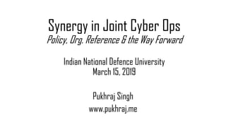 Synergy in Joint Cyber Ops
Policy, Org. Reference & the Way Forward
Indian National Defence University
March 15, 2019
Pukhraj Singh
www.pukhraj.me
 