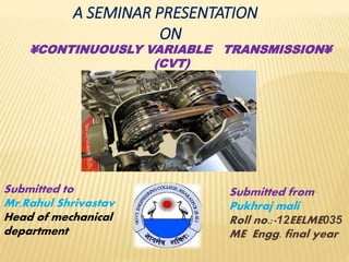 A SEMINAR PRESENTATION
ON
¥CONTINUOUSLY VARIABLE TRANSMISSION¥
(CVT)
Submitted from
Pukhraj mali
Roll no.:-12EELME035
ME Engg. final year
Submitted to
Mr.Rahul Shrivastav
Head of mechanical
department
 