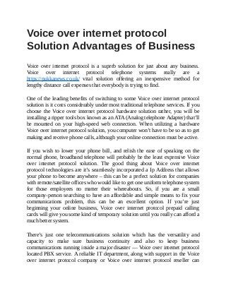 Voice	over	internet	protocol
Solution	Advantages	of	Business
	
Voice	 over	 internet	 protocol	 is	 a	 superb	 solution	 for	 just	 about	 any	 business.
Voice	 over	 internet	 protocol	 telephone	 systems	 really	 are	 a
https://pukkanews.co.uk/	 vital	 solution	 offering	 an	 inexpensive	 method	 for
lengthy	distance	call	expenses	that	everybody	is	trying	to	find.
One	of	the	leading	benefits	of	switching	to	some	Voice	over	internet	protocol
solution	is	it	costs	considerably	under	most	traditional	telephone	services.	If	you
choose	 the	 Voice	 over	 internet	 protocol	 hardware	 solution	 rather,	 you	 will	 be
installing	a	ripper	tools	box	known	as	an	ATA	(Analog	telephone	Adapter)	that’ll
be	 mounted	 on	 your	 high-speed	 web	 connection.	 When	 utilizing	 a	 hardware
Voice	over	internet	protocol	solution,	you	computer	won’t	have	to	be	so	as	to	get
making	and	receive	phone	calls,	although	your	online	connection	must	be	active.
If	 you	 wish	 to	 lower	 your	 phone	 bill,	 and	 relish	 the	 ease	 of	 speaking	 on	 the
normal	phone,	broadband	telephone	will	probably	be	the	least	expensive	Voice
over	 internet	 protocol	 solution.	 The	 good	 thing	 about	 Voice	 over	 internet
protocol	technologies	are	it’s	seamlessly	incorporated	a	Ip	Address	that	allows
your	phone	to	become	anywhere	–	this	can	be	a	perfect	solution	for	companies
with	remote/satellite	offices	who	would	like	to	get	one	uniform	telephone	system
for	 those	 employees	 no	 matter	 their	 whereabouts.	 So,	 if	 you	 are	 a	 small
company-person	searching	to	have	an	affordable	and	simple	means	to	fix	your
communications	 problem,	 this	 can	 be	 an	 excellent	 option.	 If	 you’re	 just
beginning	 your	 online	 business,	 Voice	 over	 internet	 protocol	 prepaid	 calling
cards	will	give	you	some	kind	of	temporary	solution	until	you	really	can	afford	a
much	better	system.
There’s	 just	 one	 telecommunications	 solution	 which	 has	 the	 versatility	 and
capacity	 to	 make	 sure	 business	 continuity	 and	 also	 to	 keep	 business
communications	running	inside	a	major	disaster	—	Voice	over	internet	protocol
located	PBX	service.	A	reliable	IT	department,	along	with	support	in	the	Voice
over	 internet	 protocol	 company	 or	 Voice	 over	 internet	 protocol	 reseller	 can
 