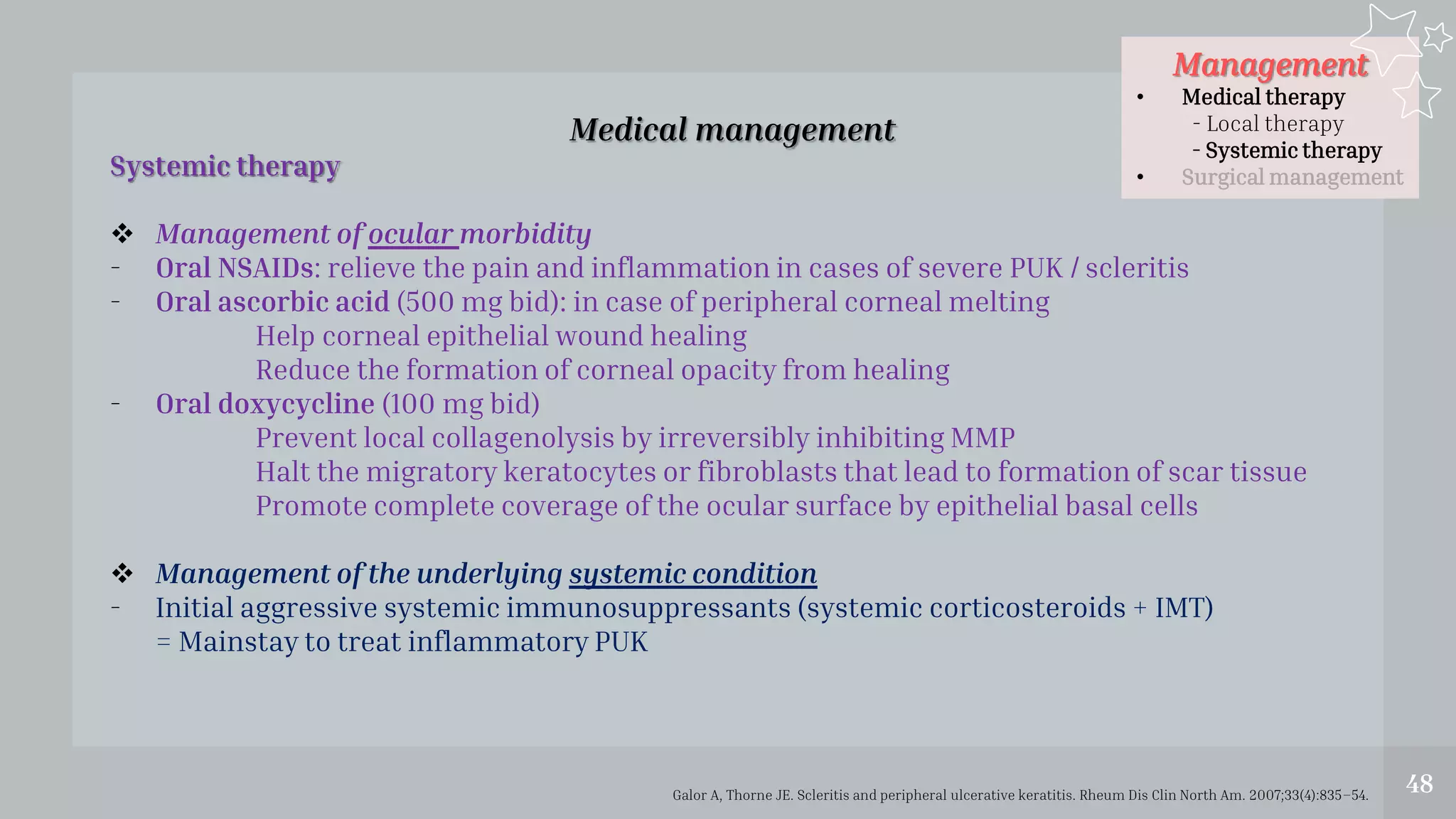 Management
• Medical therapy
- Local therapy
- Systemic therapy
• Surgical management
48
Medical management
Systemic therapy
 Management of ocular morbidity
- Oral NSAIDs: relieve the pain and inflammation in cases of severe PUK / scleritis
- Oral ascorbic acid (500 mg bid): in case of peripheral corneal melting
Help corneal epithelial wound healing
Reduce the formation of corneal opacity from healing
- Oral doxycycline (100 mg bid)
Prevent local collagenolysis by irreversibly inhibiting MMP
Halt the migratory keratocytes or fibroblasts that lead to formation of scar tissue
Promote complete coverage of the ocular surface by epithelial basal cells
 Management of the underlying systemic condition
- Initial aggressive systemic immunosuppressants (systemic corticosteroids + IMT)
= Mainstay to treat inflammatory PUK
Galor A, Thorne JE. Scleritis and peripheral ulcerative keratitis. Rheum Dis Clin North Am. 2007;33(4):835–54.
 