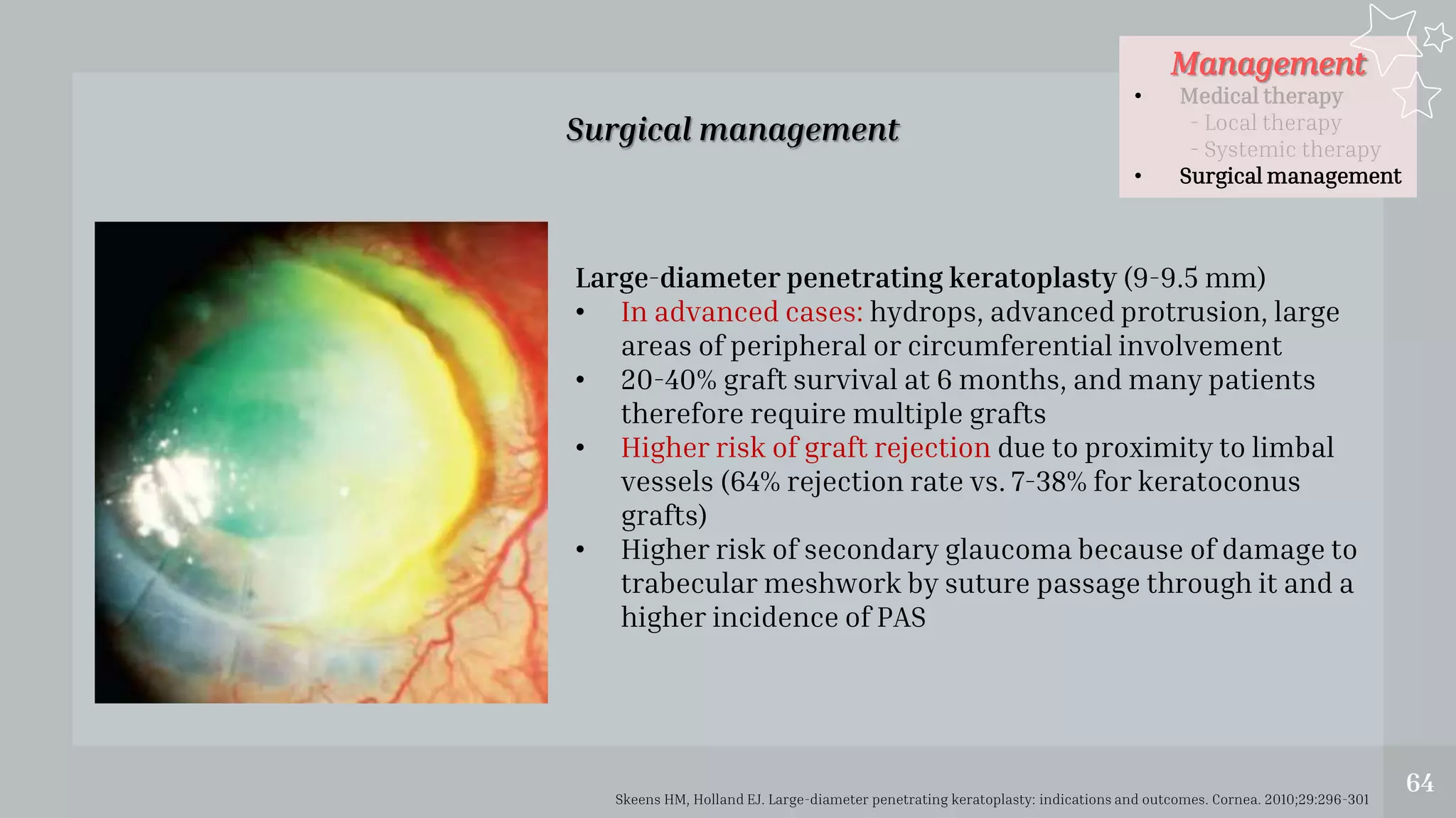 Management
• Medical therapy
- Local therapy
- Systemic therapy
• Surgical management
64
Surgical management
Skeens HM, Holland EJ. Large-diameter penetrating keratoplasty: indications and outcomes. Cornea. 2010;29:296-301
Large-diameter penetrating keratoplasty (9-9.5 mm)
• In advanced cases: hydrops, advanced protrusion, large
areas of peripheral or circumferential involvement
• 20-40% graft survival at 6 months, and many patients
therefore require multiple grafts
• Higher risk of graft rejection due to proximity to limbal
vessels (64% rejection rate vs. 7-38% for keratoconus
grafts)
• Higher risk of secondary glaucoma because of damage to
trabecular meshwork by suture passage through it and a
higher incidence of PAS
 