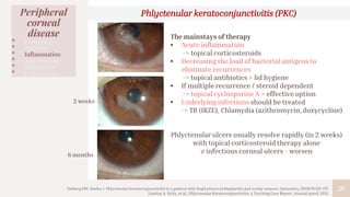 28
Peripheral
corneal
disease
• Congenital
• Infection
• Inflammation
• Autoimmune
• Malignancy
• Degenerative
The mainstays of therapy
• Acute inflammation
-> topical corticosteroids
• Decreasing the load of bacterial antigens to
eliminate recurrences
-> topical antibiotics + lid hygiene
• If multiple recurrence / steroid dependent
-> topical cyclosporine A = effective option
• Underlying infections should be treated
-> TB (IRZE), Chlamydia (azithromycin, doxycycline)
Phlyctenular ulcers usually resolve rapidly (in 2 weeks)
with topical corticosteroid therapy alone
≠ infectious corneal ulcers - worsen
Phlyctenular keratoconjunctivitis (PKC)
2 weeks
6 months
Neiberg MN, Sowka J. Phlyctenular keratoconjunctivitis in a patient with Staphylococcal blepharitis and ocular rosacea. Optometry. 2008;79:133-137.
Lindsay A. Sicks, et al., Phlyctenular Keratoconjunctivitis: a Teaching Case Report. Journal.opted, 2021.
 