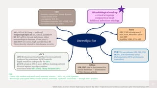 37
CBC
Anemia: connective tissue disease
Leukocytosis: PAN
Leucopenia: SLE, RA
Thrombocytopenia: 20% of SLE, APS
Thrombocytosis: 1/3 of RA
ANCA
cANCA (classic perinuclear fluorescence pattern)
produced by proteinase 3 (PR3) autoAb
highly sensitive and specific for GPA
pANCA (atypical ANCA; more diffuse staining pattern)
directed against myeloperoxidase
associated with MPA (70%), Churg-Strauss (30%)
ANA: 95% of SLE (neg -> unlikely)
Antiphospholipid Ab: LA, antiCL, antiB2GP1
RF: 80% of RA, chronic infections, other
immunological diseases, (false pos 4%)
Anti-CCP: low sense, high specific than RF
Titres directly related to the disease severity
Inflam
ESR, CRP: rise in the connective
tissue disorders -> assessment
of the disease activity
Microbiological workup
corneal scrapings
conjunctival swab
R/O local infectious etiology
CXR: TB, sarcoidosis, GPA, SLE, PSS
TB: TST, IGRA (endemic area)
UA: hematuria (GPA). proteinuria
(vasculitis)
Sero
HBV: PAN (strong asso.)
HCV: PAN, Mooren’s ulcer
Anti-HIV
Syphilis: VDRL, FTA-ABS
Investigation
PAN:
- Classic PAN: medium and small-sized ‘muscular’ arteries -> 10% c- or p-ANCA positive
- Microscopic polyangiitis (MPA): smaller arteries, arterioles, capillaries and venules -> strongly ANCA-positive
Radhika Tandon, Anat Galor, Virender Singh Sangwan, Manotosh Ray, Editors. Peripheral ulcerative keratitis a comprehensive guide. Switzerland: Springer; 2017
 