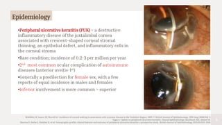 4
Epidemiology
McKibbin M, Isaacs JD, Morrell AJ. Incidence of corneal melting in association with systemic disease in the Yorkshire Region, 1995–7. British Journal of Ophthalmology. 1999 Aug 1;83(8):941-3.
Yagci A. Update on peripheral ulcerative keratitis. Clinical Ophthalmology (Auckland, NZ). 2012;6:747.
Sharma N, Sinha G, Shekhar H, et al. Demographic profile, clinical features and outcome of peripheral ulcerative keratitis: a prospective study. British Journal of Ophthalmology 2015;99:1503-1508.
•Peripheral ulcerative keratitis (PUK) = a destructive
inflammatory disease of the juxtalimbal cornea
associated with crescent-shaped corneal stromal
thinning, an epithelial defect, and inflammatory cells in
the corneal stroma
•Rare condition; incidence of 0.2-3 per million per year
•2nd most common ocular complication of autoimmune
diseases (anterior uveitis-1st)
•Generally a predilection for female sex, with a few
reports of equal incidence in males and females
•Inferior involvement is more common > superior
 