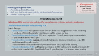 Management
• Medical therapy
- Local therapy
- Systemic therapy
• Surgical management
47
Medical management
Infectious PUK: appropriate and specific topical and/or systemic antimicrobial agents
Noninfectious immune-inflammatory PUK
Local therapy
• Topical lubrication with preservative-free artificial tear supplements = the mainstay
-> washout of the inflammatory mediators on the ocular surface
• Topical collagenase inhibitors: 20% acetylcysteine, 1% medroxyprogesterone acetate
-> prevent further stromal lysis
• Topical corticosteroids: caution with underlying auto-immune conditions (e.g., RA)
inhibit new collagen formation
-> increase the chances of corneal perforation and delay epithelial healing
• Topical cyclosporine A 2% and topical tacrolimus 0.03% (calcineurin inhibitors): inhibit T-
cell receptor-mediated IL-2 synthesis from T-lymphocytes -> promotes ulcer healing
Primary goals of treatment
• Promote epithelial healing
• Halt any further stromal lysis by minimizing inflammation
• Prevent superinfection
Yagci A. Update on peripheral ulcerative keratitis. Clin Ophthalmol. 2012;6(1):747–54.
 