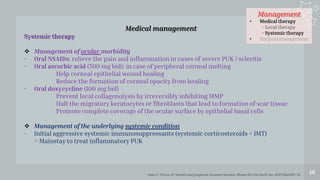 Management
• Medical therapy
- Local therapy
- Systemic therapy
• Surgical management
48
Medical management
Systemic therapy
 Management of ocular morbidity
- Oral NSAIDs: relieve the pain and inflammation in cases of severe PUK / scleritis
- Oral ascorbic acid (500 mg bid): in case of peripheral corneal melting
Help corneal epithelial wound healing
Reduce the formation of corneal opacity from healing
- Oral doxycycline (100 mg bid)
Prevent local collagenolysis by irreversibly inhibiting MMP
Halt the migratory keratocytes or fibroblasts that lead to formation of scar tissue
Promote complete coverage of the ocular surface by epithelial basal cells
 Management of the underlying systemic condition
- Initial aggressive systemic immunosuppressants (systemic corticosteroids + IMT)
= Mainstay to treat inflammatory PUK
Galor A, Thorne JE. Scleritis and peripheral ulcerative keratitis. Rheum Dis Clin North Am. 2007;33(4):835–54.
 