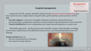 Management
• Medical therapy
- Local therapy
- Systemic therapy
• Surgical management
52
Surgical management
Ang M, Mehta JS, Sng CC, Htoon HM, Tan DT. Indications, outcomes, and risk factors for failure in tectonic keratoplasty. Ophthalmology. 2012;119 (7):1311–9.
In general, for PUK, surgery should be delayed until adequate immunosuppression has
been achieved, due to high chances of graft melts, graft rejection and recurrence of PUK
Aim
• Tectonic support: to preserve the globe integrity in patients with perforations /
descemetocele or progressive annular/central extension advancing close to the visual axis
• Visual rehabilitation: severe astigmatism not improving with glasses or contact lens
Minimalist approach—performing anterior lamellar surgery when possible, avoiding
unnecessary replacement of unaffected central cornea, and minimizing limbal stem cell
damage
Surgical options base on
• the size of perforation or thinning
• the extent of ocular disease
 