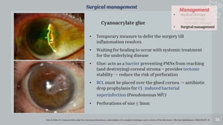 Management
• Medical therapy
- Local therapy
- Systemic therapy
• Surgical management
54
Surgical management
Vote B, Elder M. Cyanoacrylate glue for corneal perforations: a description of a surgical technique and a review of the literature. Clin Exp Ophthalmol. 2000;28:437-42
• Temporary measure to defer the surgery till
inflammation resolves
• Waiting for healing to occur with systemic treatment
for the underlying disease
• Glue: acts as a barrier preventing PMNs from reaching
(and destroying) corneal stroma + provides tectonic
stability -> reduce the risk of perforation
• BCL must be placed over the glued cornea -> antibiotic
drop prophylaxis for CL-induced bacterial
superinfection (Pseudomonas M/C)
• Perforations of size ≤ 3mm
Cyanoacrylate glue
 