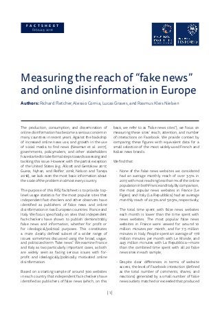 | 1 |
F A C T S H E E T
February 2018
Measuring the reach of “fake news”
and online disinformation in Europe
Authors: Richard Fletcher, Alessio Cornia, Lucas Graves, and Rasmus Kleis Nielsen
The production, consumption, and dissemination of
online disinformation has become a serious concern in
many countries in recent years. Against the backdrop
of increased online news use, and growth in the use
of social media to find news (Newman et al. 2017),
governments, policymakers, and other stakeholders
havestartedtotakeformalstepstowardsassessingand
tackling this issue. However, with the partial exception
of the United States (e.g. Allcott and Gentzkow 2017;
Guess, Nyhan, and Reifler 2018; Nelson and Taneja
2018), we lack even the most basic information about
the scale of the problem in almost every country.
The purpose of this RISJ factsheet is to provide top-
level usage statistics for the most popular sites that
independent fact-checkers and other observers have
identified as publishers of false news and online
disinformation in two European countries: France and
Italy. We focus specifically on sites that independent
fact-checkers have shown to publish demonstrably
false news and information, whether for profit or
for ideological/political purposes. This constitutes
a more clearly defined subset of a wider range of
issues sometimes discussed using the broad, vague,
and politicized term “fake news”. We examine France
and Italy as two particularly important cases, as both
are widely seen as facing serious issues with for-
profit and ideologically/politically motivated online
disinformation.
Based on a starting sample of around 300 websites
in each country that independent fact-checkers have
identified as publishers of false news (which, on this
basis, we refer to as “false news sites”), we focus on
measuring these sites’ reach, attention, and number
of interactions on Facebook. We provide context by
comparing these figures with equivalent data for a
small selection of the most widely-used French and
Italian news brands.
We find that:
•	 None of the false news websites we considered
had an average monthly reach of over 3.5% in
2017, with most reaching less than 1% of the online
populationinbothFranceandItaly.Bycomparison,
the most popular news websites in France (Le
Figaro) and Italy (La Repubblica) had an average
monthly reach of 22.3% and 50.9%, respectively;
•	 The total time spent with false news websites
each month is lower than the time spent with
news websites. The most popular false news
websites in France were viewed for around 10
million minutes per month, and for 7.5 million
minutes in Italy. People spent an average of 178
million minutes per month with Le Monde, and
443 million minutes with La Repubblica—more
than the combined time spent with all 20 false
news sites in each sample;
•	 Despite clear differences in terms of website
access, the level of Facebook interaction (defined
as the total number of comments, shares, and
reactions) generated by a small number of false
news outlets matched or exceeded that produced
 
