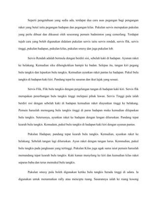 Seperti pengetahuan yang sedia ada, terdapat dua cara asas pegangan bagi pengangan

raket yang betul iaitu pegangan hadapan dan pegangan kilas. Pukulan servis merupakan pukulan

yang perlu dibuat dan dikuasai oleh seseorang pemain badminton yang cemerlang. Terdapat

tujuh cara yang boleh digunakan didalam pukulan servis iaitu servis rendah, servis flik, servis

tinggi, pukulan hadapan, pukulan kilas, pukulan smesy dan juga pukulan lob.


       Servis Rendah adalah bermula dengan berdiri sisi, sebelah kaki di hadapan. Ayunan raket

ke belakang. Kemudian siku dibengkokkan hampir ke badan. Selepas itu, tangan kiri pegang

bulu tangkis dan lepaskan bulu tangkis. Kemudian ayunkan raket pantas ke hadapan. Pukul bulu

tangkis di hadapan kaki kiri. Pandang tepat ke sasaran dan ikut lajak yang sesuai.


       Servis Flik, Flik bulu tangkis dengan pergelangan tangan di hadapan kaki kiri. Servis flik

merupakan penerbangan bulu tangkis tinggi melepasi pihak lawan. Servis Tinggi pula ialah

berdiri sisi dengan sebelah kaki di hadapan kemudian raket diayunkan tinggi ke belakang.

Pemain haruslah memegang bulu tangkis tinggi di paras hadapan muka kemudian dilepaskan

bulu tangkis. Seterusnya, ayunkan raket ke hadapan dengan lengan diluruskan. Pandang tepat

kearah bulu tangkis. Kemudain, pukul bulu tangkis di hadapan kaki kiri dengan ayunan pantas.


       Pukulan Hadapan; pandang tepat kearah bulu tangkis. Kemudian, ayunkan raket ke

belakang. Sebelah tangan lagi diluruskan. Ayun raket dengan tangan lurus. Kemnudian, pukul

bulu tangkis pada jangkauan yang tertinggi. Pukulan Kilas juga agak sama iaiut pemain haruslah

memandang tepat kearah bulu tangkis. Kaki kanan menyilang ke kiri dan kemudian kilas raket

separas bahu dan terus memukul bulu tangkis.


       Pukulan smesy pula boleh digunakan ketika bulu tangkis berada tinggi di udara. Ia

digunakan untuk menamatkan rally atau mencipta ruang. Sasarannya ialah ke ruang kosong
 