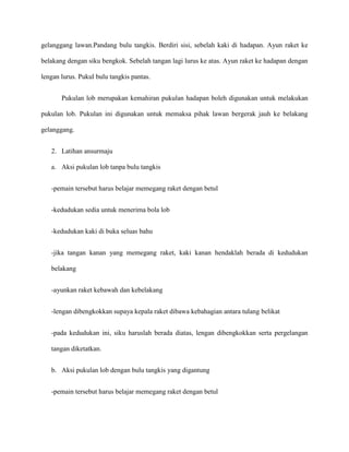 gelanggang lawan.Pandang bulu tangkis. Berdiri sisi, sebelah kaki di hadapan. Ayun raket ke

belakang dengan siku bengkok. Sebelah tangan lagi lurus ke atas. Ayun raket ke hadapan dengan

lengan lurus. Pukul bulu tangkis pantas.


       Pukulan lob merupakan kemahiran pukulan hadapan boleh digunakan untuk melakukan

pukulan lob. Pukulan ini digunakan untuk memaksa pihak lawan bergerak jauh ke belakang

gelanggang.


   2. Latihan ansurmaju

   a. Aksi pukulan lob tanpa bulu tangkis


   -pemain tersebut harus belajar memegang raket dengan betul


   -kedudukan sedia untuk menerima bola lob


   -kedudukan kaki di buka seluas bahu


   -jika tangan kanan yang memegang raket, kaki kanan hendaklah berada di kedudukan

   belakang


   -ayunkan raket kebawah dan kebelakang


   -lengan dibengkokkan supaya kepala raket dibawa kebahagian antara tulang belikat


   -pada kedudukan ini, siku haruslah berada diatas, lengan dibengkokkan serta pergelangan

   tangan diketatkan.


   b. Aksi pukulan lob dengan bulu tangkis yang digantung


   -pemain tersebut harus belajar memegang raket dengan betul
 