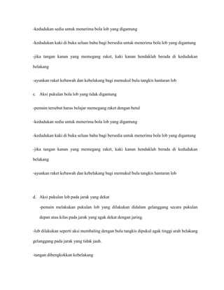 -kedudukan sedia untuk menerima bola lob yang digantung


-kedudukan kaki di buka seluas bahu bagi bersedia untuk menerima bola lob yang digantung


-jika tangan kanan yang memegang raket, kaki kanan hendaklah berada di kedudukan

belakang


-ayunkan raket kebawah dan kebelakang bagi memukul bulu tangkis hantaran lob


c. Aksi pukulan bola lob yang tidak digantung


-pemain tersebut harus belajar memegang raket dengan betul


-kedudukan sedia untuk menerima bola lob yang digantung


-kedudukan kaki di buka seluas bahu bagi bersedia untuk menerima bola lob yang digantung


-jika tangan kanan yang memegang raket, kaki kanan hendaklah berada di kedudukan

belakang


-ayunkan raket kebawah dan kebelakang bagi memukul bulu tangkis hantaran lob




d. Aksi pukulan lob pada jarak yang dekat

   -pemain melakukan pukulan lob yang dilakukan didalam gelanggang secara pukulan

   depan atau kilas pada jarak yang agak dekat dengan jaring.


-lob dilakukan seperti aksi membaling dengan bulu tangkis dipukul agak tinggi arah belakang

gelanggang pada jarak yang tidak jauh.


-tangan dibengkokkan kebelakang
 
