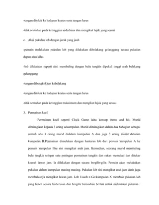 -tangan ditolak ke hadapan keatas serta tangan lurus


-titik sentuhan pada ketinggian sederhana dan mengikut lajak yang sesuai


e. Aksi pukulan lob dengan jarak yang jauh


-pemain melakukan pukulan lob yang dilakukan dibelakang gelanggang secara pukulan

depan atau kilas


-lob dilakukan seperti aksi membaling dengan bulu tangkis dipukul tinggi arah belakang

gelanggang


-tangan dibengkokkan kebelakang


-tangan ditolak ke hadapan keatas serta tangan lurus


-titik sentuhan pada ketinggian maksimum dan mengikut lajak yang sesuai


3. Permainan kecil

           Permainan kecil seperti Clock Game iaitu konsep throw and hit; Murid

   dibahagikan kepada 3 orang sekumpulan. Murid dibahagikan dalam dua bahagian sebagai

   contoh ada 3 orang murid didalam kumpulan A dan juga 3 orang murid didalam

   kumpulan B.Permainan dimulakan dengan hantaran lob dari pemain kumpulan A ke

   pemain kumpulan Bke sisi mengikut arah jam. Kemudian, seorang murid membaling

   bulu tangkis selepas satu pusingan permainan tangkis dan rakan memukul dan ditukar

   kearah lawan jam. Ia dilakukan dengan secara bergilir-gilir. Pemain akan melakukan

   pukulan dalam kumpulan masing-masing. Pukulan lob sisi mengikut arah jam danh juga

   membalasnya mengikut lawan jam. Lob Touch n Go;kumpulan X membuat pukulan lob

   yang boleh secara berterusan dan bergilir kemudian berlari untuk melakukan pukulan .
 