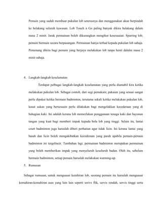 Pemain yang sudah membuat pukulan lob seterusnya dan menggunakan akan berpindah

       ke belakang seluruh kawasan. Lob Touch n Go paling banyak dikira belakang dalam

       masa 2 minit. Jarak permainan boleh dikurangkan mengikut kesesuaian. Sparring lob;

       pemain bermain secara berpasangan. Permainan hanya terhad kepada pukulan lob sahaja.

       Pemenang dikira bagi pemain yang berjaya melakukan lob tanpa henti dalalm masa 2

       minit sahaja.




   4. Langkah-langkah keselamatan

              Terdapat pelbagai langkah-langkah keselamatan yang perlu diamabil kira ketika

       melakukan pukulan lob. Sebagai contoh, dari segi pemakain; pakaian yang sesuai sangat

       perlu dipakai ketika bermain badminton, terutama sekali ketika melakukan pukulan lob,

       kasut sukan yang bersesuain perlu dilakukan bagi mengelakkan kecederaan yang di

       bahagian kaki. Ini adalah kerana lob memerlukan penggunaan tenaga kaki dan hayunan

       tangan yang kuat bagi memberi impak kepada bola lob yang tinggi. Selain itu, lantai

       court badminton juga haruslah diberi perhatian agar tidak licin. Ini kerana lantai yang

       basah dan licin boleh mengakibatkan kecederaan yang parah apabila pemain-pemain

       badminton ini tergelincir. Tambahan lagi, permainan badminton merupakan permainan

       yang boleh memberikan impak yang menyeluruh keseluruh badan. Oleh itu, sebelum

       bermain badminton, setiap pemain haruslah melakukan warming-up.

   5. Rumusan


   Sebagai rumusan, untuk menguasai kemhiran lob, seorang pemain itu haruslah menguasai

kemahiran-kemahiran asas yang lain lain seperti serivs flik, servis rendah, servis tinggi serta
 