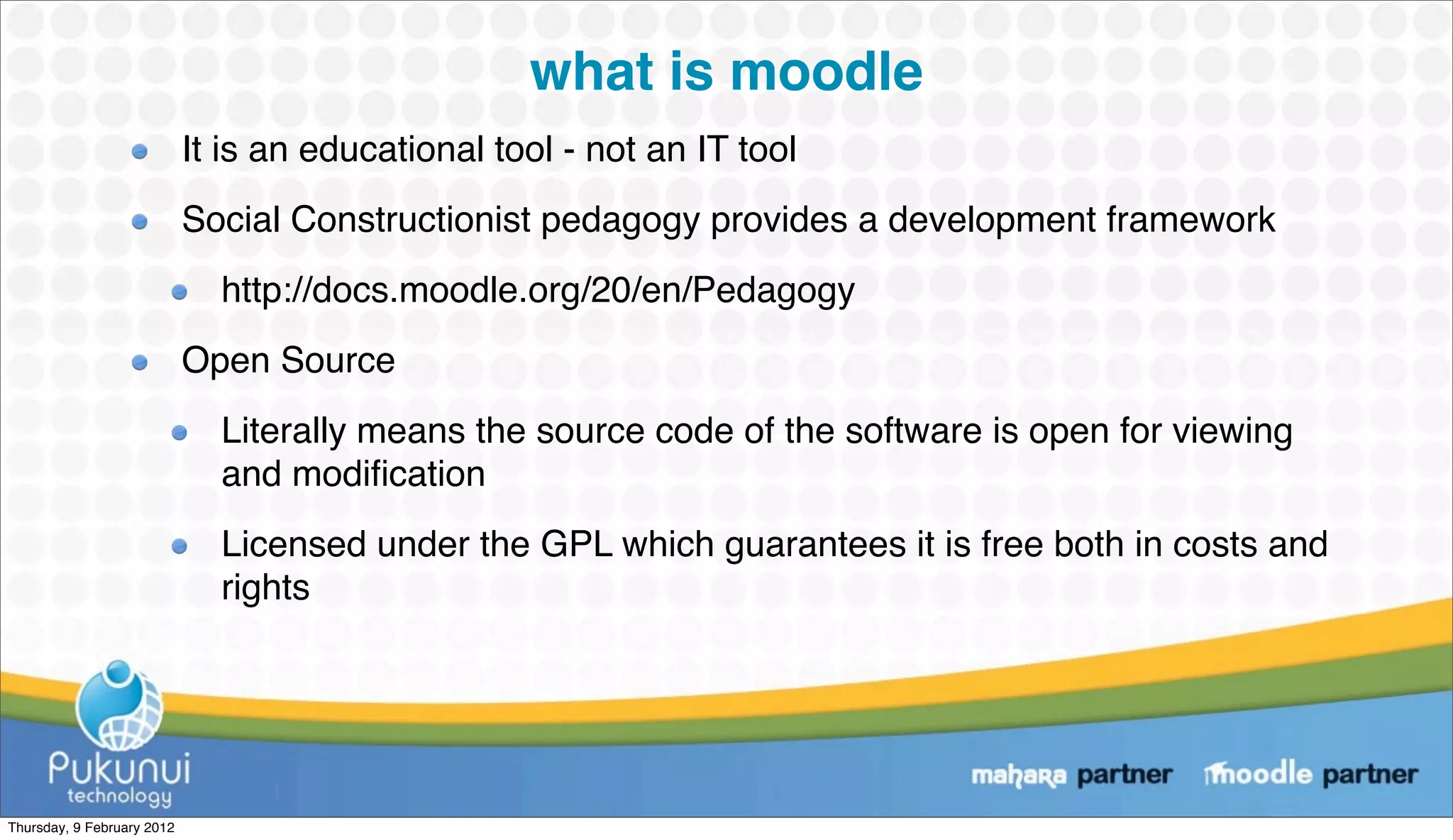 what is moodle
                            It is an educational tool - not an IT tool
                            Social Constructionist pedagogy provides a development framework
                              http://docs.moodle.org/20/en/Pedagogy
                            Open Source
                              Literally means the source code of the software is open for viewing
                              and modiﬁcation
                              Licensed under the GPL which guarantees it is free both in costs and
                              rights




Thursday, 9 February 2012
 