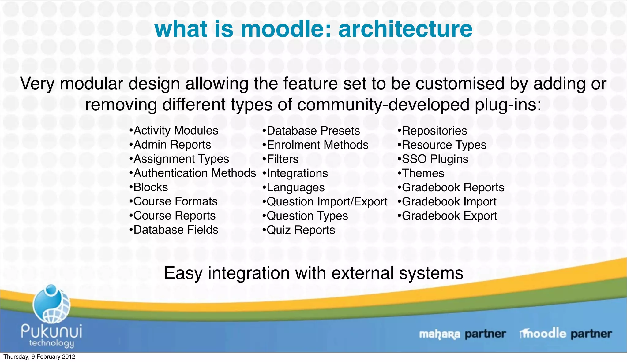 what is moodle: architecture

     Very modular design allowing the feature set to be customised by adding or
            removing different types of community-developed plug-ins:
                            •Activity Modules         •Database Presets         •Repositories
                            •Admin Reports            •Enrolment Methods        •Resource Types
                            •Assignment Types         •Filters                  •SSO Plugins
                            •Authentication Methods   •Integrations             •Themes
                            •Blocks                   •Languages                •Gradebook Reports
                            •Course Formats           •Question Import/Export   •Gradebook Import
                            •Course Reports           •Question Types           •Gradebook Export
                            •Database Fields          •Quiz Reports

                                  Easy integration with external systems



Thursday, 9 February 2012
 