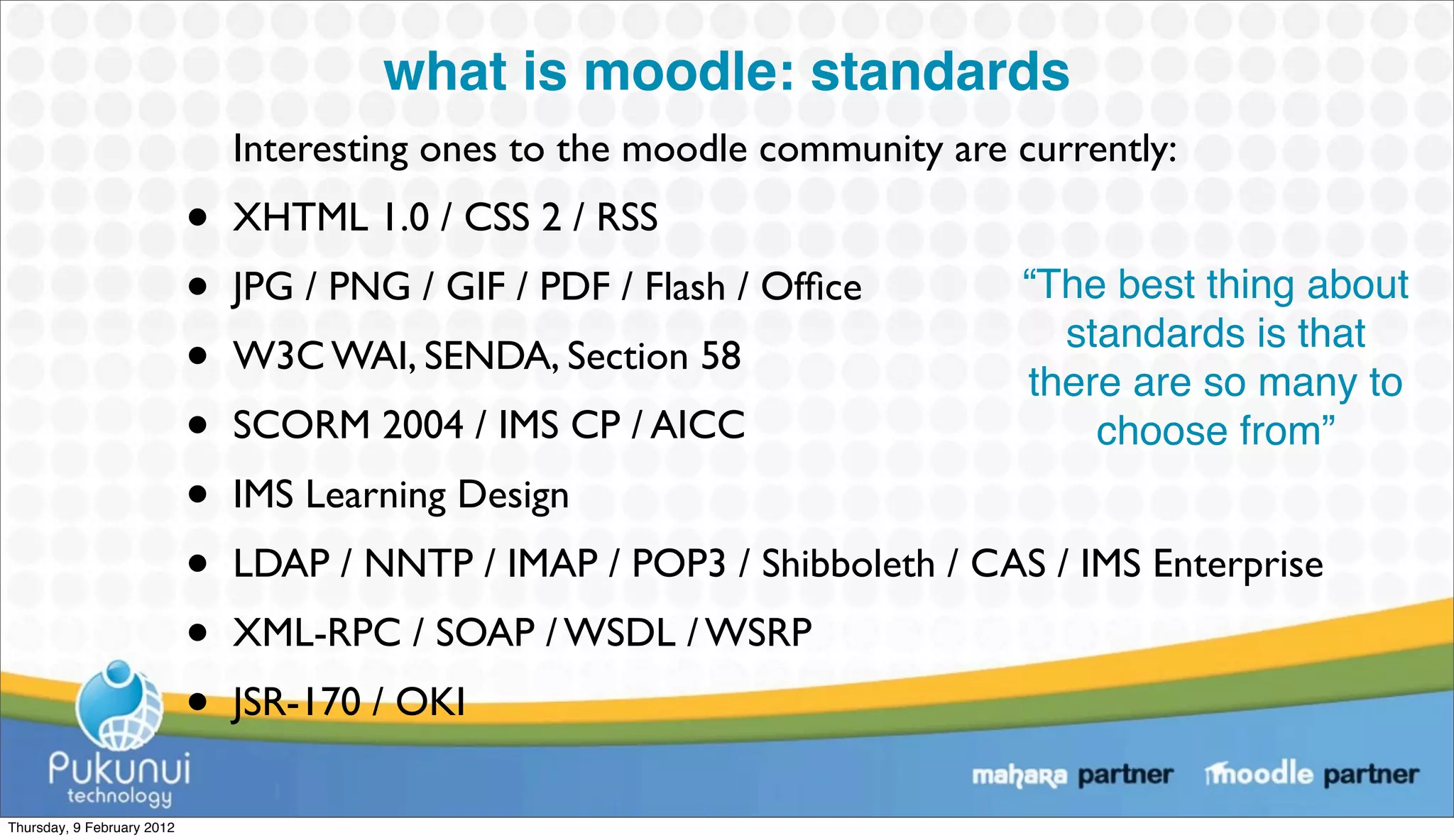 what is moodle: standards
                                Interesting ones to the moodle community are currently:
                            •   XHTML 1.0 / CSS 2 / RSS
                            •   JPG / PNG / GIF / PDF / Flash / Ofﬁce        “The best thing about
                            •   W3C WAI, SENDA, Section 58
                                                                               standards is that
                                                                             there are so many to
                            •   SCORM 2004 / IMS CP / AICC                       choose from”
                            •   IMS Learning Design
                            •   LDAP / NNTP / IMAP / POP3 / Shibboleth / CAS / IMS Enterprise
                            •   XML-RPC / SOAP / WSDL / WSRP
                            •   JSR-170 / OKI

Thursday, 9 February 2012
 