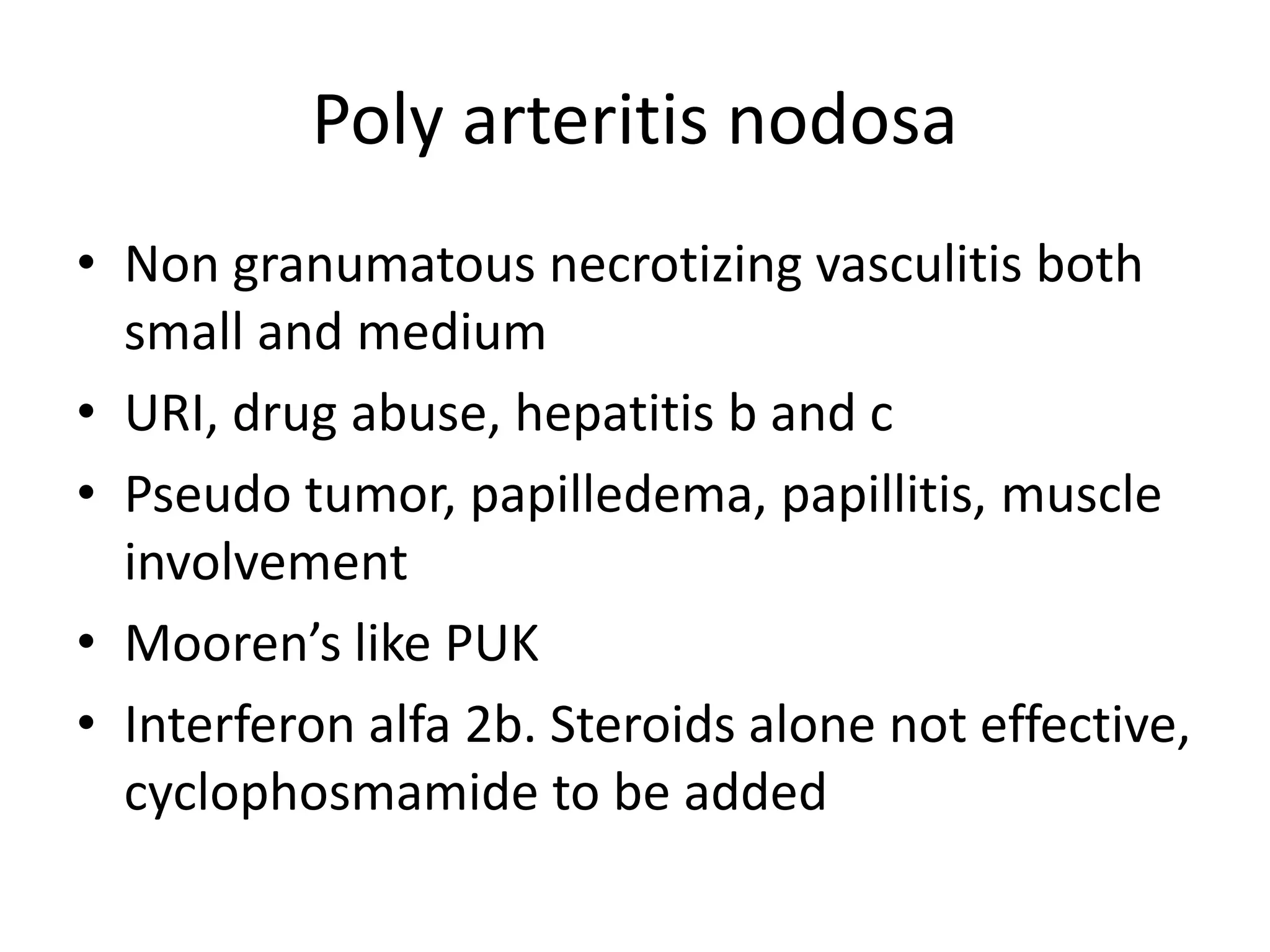 Poly arteritis nodosa
• Non granumatous necrotizing vasculitis both
small and medium
• URI, drug abuse, hepatitis b and c
• Pseudo tumor, papilledema, papillitis, muscle
involvement
• Mooren’s like PUK
• Interferon alfa 2b. Steroids alone not effective,
cyclophosmamide to be added
 