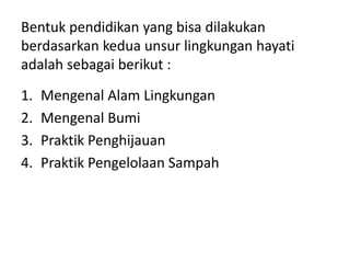 Bentuk pendidikan yang bisa dilakukan
berdasarkan kedua unsur lingkungan hayati
adalah sebagai berikut :
1. Mengenal Alam Lingkungan
2. Mengenal Bumi
3. Praktik Penghijauan
4. Praktik Pengelolaan Sampah
 