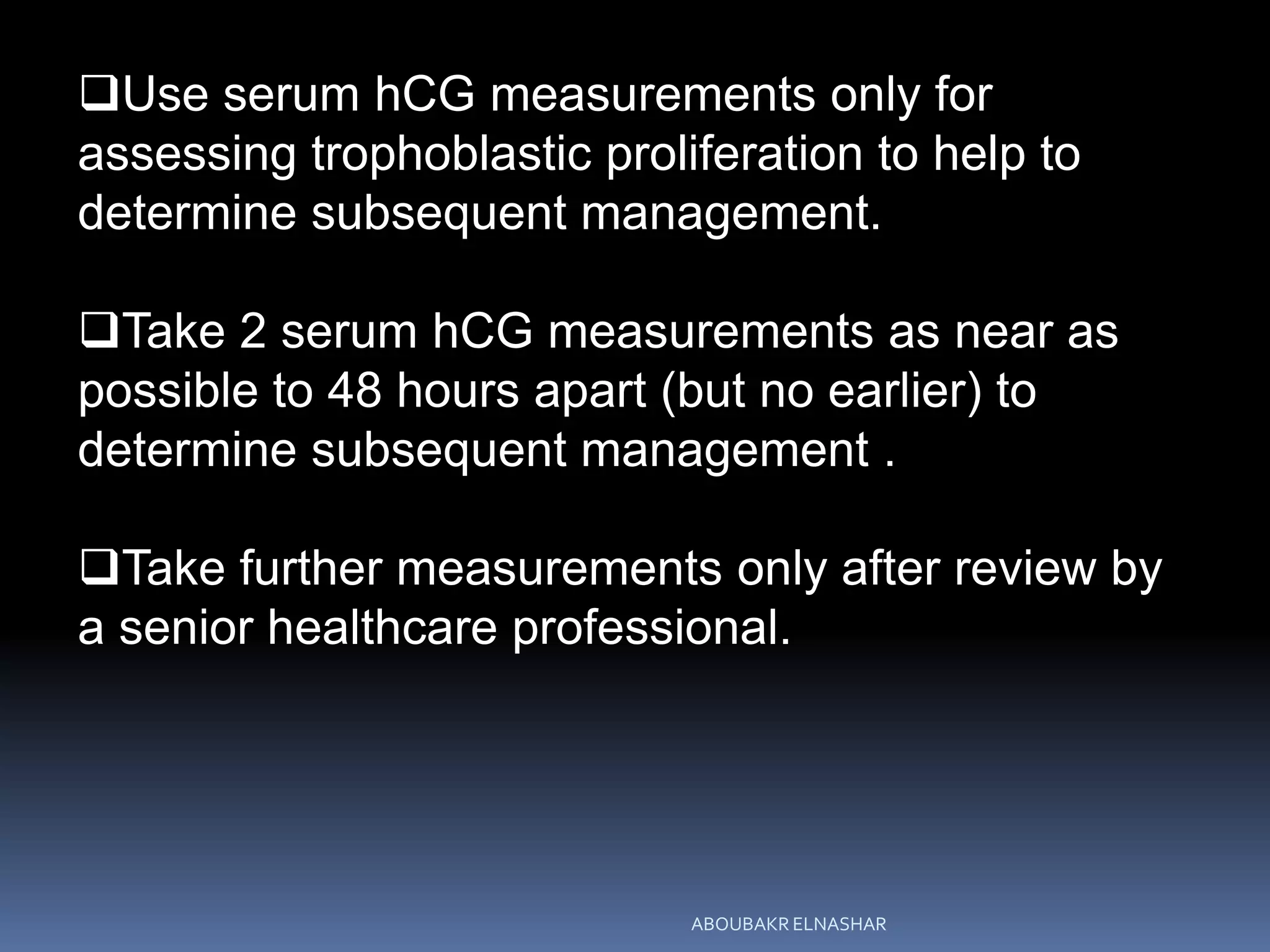 Use serum hCG measurements only for
assessing trophoblastic proliferation to help to
determine subsequent management.
Take 2 serum hCG measurements as near as
possible to 48 hours apart (but no earlier) to
determine subsequent management .
Take further measurements only after review by
a senior healthcare professional.
ABOUBAKR ELNASHAR
 