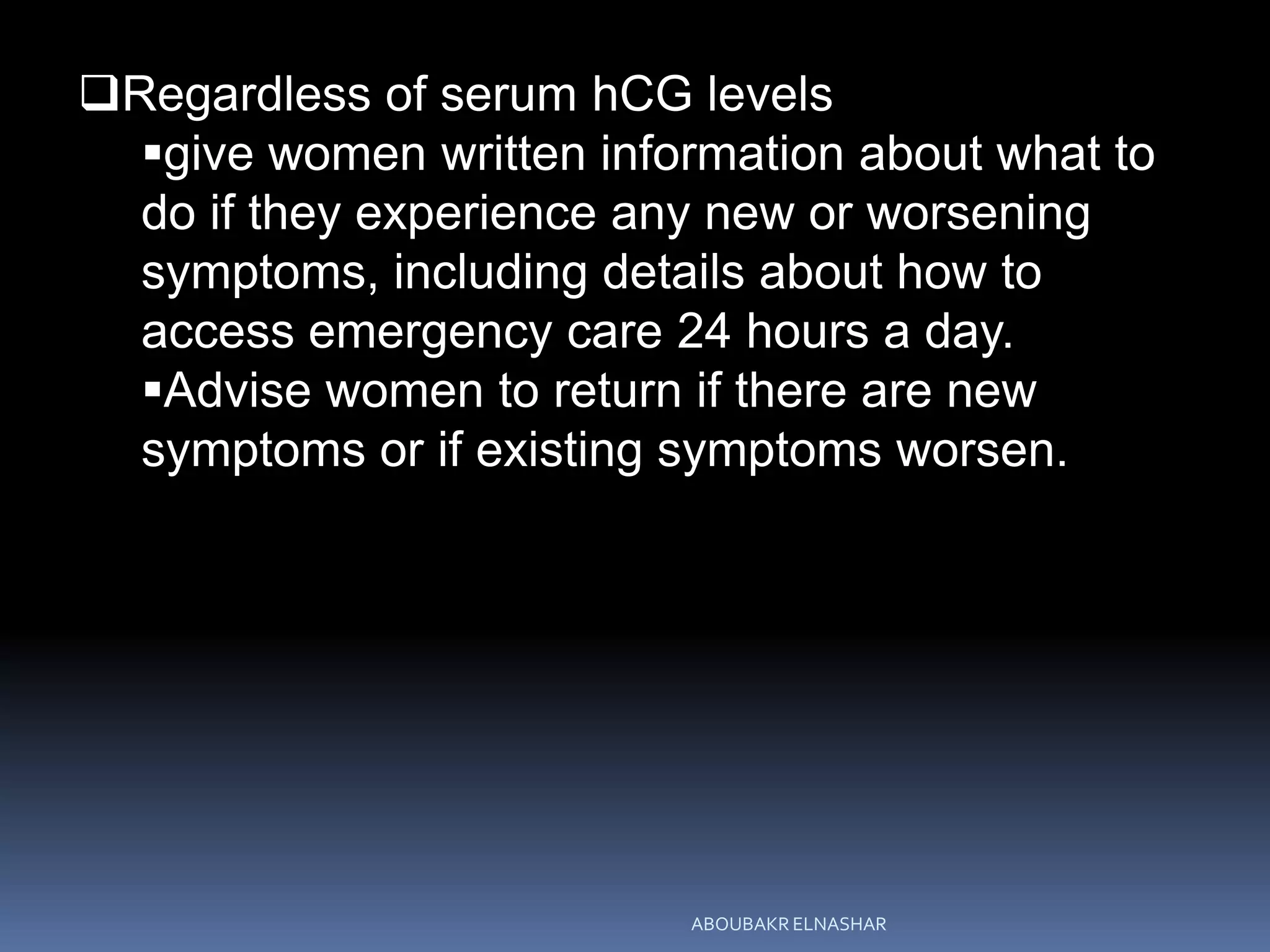 Regardless of serum hCG levels
give women written information about what to
do if they experience any new or worsening
symptoms, including details about how to
access emergency care 24 hours a day.
Advise women to return if there are new
symptoms or if existing symptoms worsen.
ABOUBAKR ELNASHAR
 