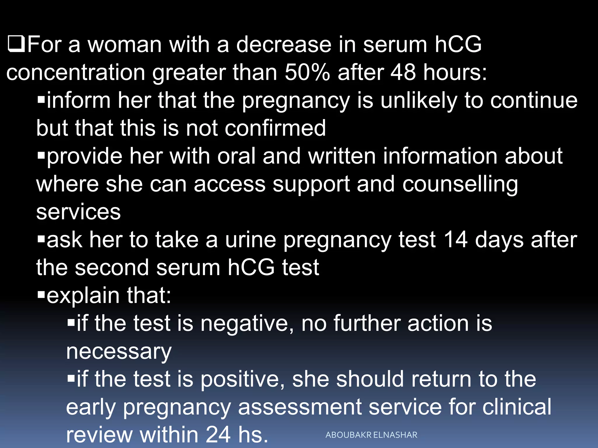For a woman with a decrease in serum hCG
concentration greater than 50% after 48 hours:
inform her that the pregnancy is unlikely to continue
but that this is not confirmed
provide her with oral and written information about
where she can access support and counselling
services
ask her to take a urine pregnancy test 14 days after
the second serum hCG test
explain that:
if the test is negative, no further action is
necessary
if the test is positive, she should return to the
early pregnancy assessment service for clinical
review within 24 hs. ABOUBAKR ELNASHAR
 