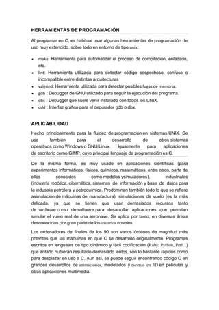 HERRAMIENTAS DE PROGRAMACIÓN
Al programar en C, es habitual usar algunas herramientas de programación de
uso muy extendido, sobre todo en entorno de tipo unix:
make: Herramienta para automatizar el proceso de compilación, enlazado,
etc.
lint: Herramienta utilizada para detectar código sospechoso, confuso o
incompatible entre distintas arquitecturas
valgrind: Herramienta utilizada para detectar posibles fugas de memoria.
gdb : Debugger de GNU utilizado para seguir la ejecución del programa.
dbx : Debugger que suele venir instalado con todos los UNIX.
ddd : Interfaz gráfico para el depurador gdb o dbx.
APLICABILIDAD
Hecho principalmente para la fluidez de programación en sistemas UNIX. Se
usa también para el desarrollo de otros sistemas
operativos como Windows o GNU/Linux. Igualmente para aplicaciones
de escritorio como GIMP, cuyo principal lenguaje de programación es C.
De la misma forma, es muy usado en aplicaciones científicas (para
experimentos informáticos, físicos, químicos, matemáticos, entre otros, parte de
ellos conocidos como modelos ysimuladores), industriales
(industria robótica, cibernética, sistemas de información y base de datos para
la industria petrolera y petroquímica. Predominan también todo lo que se refiere
asimulación de máquinas de manufactura), simulaciones de vuelo (es la más
delicada, ya que se tienen que usar demasiados recursos tanto
de hardware como de software para desarrollar aplicaciones que permitan
simular el vuelo real de una aeronave. Se aplica por tanto, en diversas áreas
desconocidas por gran parte de los usuarios noveles.
Los ordenadores de finales de los 90 son varios órdenes de magnitud más
potentes que las máquinas en que C se desarrolló originalmente. Programas
escritos en lenguajes de tipo dinámico y fácil codificación (Ruby, Python, Perl...)
que antaño hubieran resultado demasiado lentos, son lo bastante rápidos como
para desplazar en uso a C. Aun así, se puede seguir encontrando código C en
grandes desarrollos de animaciones, modelados y escenas en 3D en películas y
otras aplicaciones multimedia.
 