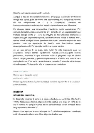 Soporte nativo para programación multihilo.
Aunque la lista de las características útiles en lenguaje ensamblador produce un
código más rápido, pues da control total sobre la máquina, aunque los avances
en los compiladores de C y la complejidad creciente de
los microprocesadores modernos han reducido gradualmente esta diferencia.
En algunos casos, una característica inexistente puede aproximarse. Por
ejemplo, la implementación original de C++ consistía en un preprocesador que
traducía código fuente C++ a C. La mayoría de las funciones orientadas a
objetos incluyen un puntero especial, que normalmente recibe el nombre "this",
que se refiere al objeto al que pertenece la función. Mediante el paso de este
puntero como un argumento de función, esta funcionalidad puede
desempeñarse en C. Por ejemplo, en C++ se puede escribir:
de las que carece C es larga, este factor ha sido importante para su
aceptación, porque escribir rápidamente nuevos compiladores para nuevas
plataformas, mantiene lo que realmente hace el programa bajo el control
directo del programador, y permite implementar la solución más natural para
cada plataforma. Ésta es la causa de que a menudo C sea más eficiente que
otros lenguajes. Típicamente, sólo la programación cuidadosa
stack.push(val);
Mientras que en C se podría escribir:
push(stack, val);
Donde el argumento stack es un puntero a una struct equivalente al puntero this de C++, que es un
puntero a un objeto.
HISTORIA
DESARROLLO INICIAL
El desarrollo inicial de C se llevó a cabo en los Laboratorios Bell de AT&T entre
1969 y 1973; según Ritchie, el periodo más creativo tuvo lugar en 1972. Se le
dio el nombre "C" porque muchas de sus características fueron tomadas de un
lenguaje anterior llamado "B".
Hay muchas leyendas acerca del origen de C y el sistema operativo con el que
está íntimamente relacionado, Unix. Algunas de ellas son:
 