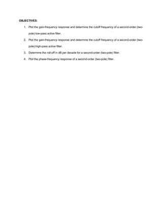 OBJECTIVES:

  1. Plot the gain-frequency response and determine the cutoff frequency of a second-order (two-

     pole) low-pass active filter.

  2. Plot the gain-frequency response and determine the cutoff frequency of a second-order (two-

     pole) high-pass active filter.

  3. Determine the roll-off in dB per decade for a second-order (two-pole) filter.

  4. Plot the phase-frequency response of a second-order (two-pole) filter.
 