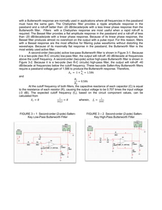 with a Butterworth response are normally used in applications where all frequencies in the passband
must have the same gain. The Chebyshev filter provides a ripple amplitude response in the
passband and a roll-off better than -20 dB/decade/pole with a less linear phase response than the
Butterworth filter. Filters with a Chebyshev response are most useful when a rapid roll-off is
required. The Bessel filter provides a flat amplitude response in the passband and a roll-off of less
than -20 dB/decade/pole with a linear phase response. Because of its linear phase response, the
Bessel filter produces almost no overshoot on the output with a pulse input. For this reason, filters
with a Bessel response are the most effective for filtering pulse waveforms without distorting the
waveshape. Because of its maximally flat response in the passband, the Butterworth filter is the
most widely used active filter.
          A second-order (two-pole) active low-pass Butterworth filter is shown in Figure 3-1. Because
it is a two-pole (two R-C circuits) low-pass filter, the output will roll-off -40 dB/decade at frequencies
above the cutoff frequency. A second-order (two-pole) active high-pass Butterworth filter is shown in
Figure 3-2. Because it is a two-pole (two R-C circuits) high-pass filter, the output will roll-off -40
dB/decade at frequencies below the cutoff frequency. These two-pole Sallen-Key Butterworth filters
require a passband voltage gain of 1.586 to produce the Butterworth response. Therefore,

and


        At the cutoff frequency of both filters, the capacitive reactance of each capacitor (C) is equal
to the resistance of each resistor (R), causing the output voltage to be 0.707 times the input voltage
(-3 dB). The expected cutoff frequency (fc), based on the circuit component values, can be
calculated from
                                                    wherein,




FIGURE 3 – 1 Second-order (2-pole) Sallen-               FIGURE 3 – 2 Second-order (2-pole) Sallen-
     Key Low-Pass Butterworth Filter                          Key High-Pass Butterworth Filter
 
