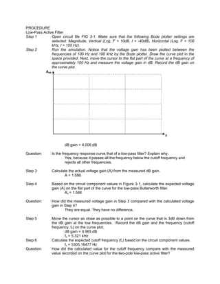 PROCEDURE
Low-Pass Active Filter
Step 1        Open circuit file FIG 3-1. Make sure that the following Bode plotter settings are
              selected: Magnitude, Vertical (Log, F = 10dB, I = -40dB), Horizontal (Log, F = 100
              kHz, I = 100 Hz).
Step 2        Run the simulation. Notice that the voltage gain has been plotted between the
              frequencies of 100 Hz and 100 kHz by the Bode plotter. Draw the curve plot in the
              space provided. Next, move the cursor to the flat part of the curve at a frequency of
              approximately 100 Hz and measure the voltage gain in dB. Record the dB gain on
              the curve plot.
          AdB




                                                                                   f

                      dB gain = 4.006 dB

Question:      Is the frequency response curve that of a low-pass filter? Explain why.
                        Yes, because it passes all the frequency below the cutoff frequency and
                        rejects all other frequencies.

Step 3         Calculate the actual voltage gain (A) from the measured dB gain.
                      A = 1.586

Step 4         Based on the circuit component values in Figure 3-1, calculate the expected voltage
               gain (A) on the flat part of the curve for the low-pass Butterworth filter.
                       Av = 1.586

Question:      How did the measured voltage gain in Step 3 compared with the calculated voltage
               gain in Step 4?
                       They are equal. They have no difference.

Step 5         Move the cursor as close as possible to a point on the curve that is 3dB down from
               the dB gain at the low frequencies. Record the dB gain and the frequency (cutoff
               frequency, fc) on the curve plot.
                       dB gain = 0.965 dB
                       fc = 5.321 kHz
Step 6         Calculate the expected cutoff frequency (fc) based on the circuit component values.
                       fc = 5305.16477 Hz
Question:      How did the calculated value for the cutoff frequency compare with the measured
               value recorded on the curve plot for the two-pole low-pass active filter?
 