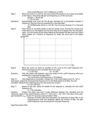 Have small difference. The % difference is 2.98%.
Step 7          Move the cursor to a point on the curve where the frequency is as close as possible
                to ten times fc. Record the dB gain and frequency (fc) on the curve plot.
                          dB gain = -36.202 dB
                          fc = 53.214 kHz
Questions:      Approximately how much did the dB gain decrease for a one-decade increase in
                frequency? Was this what you expected for a two-pole filter?
                          37.167dB/decade which is -40 dB. Yes of course because it is a two-pole
                          filter.
Step 8          Click Phase on the Bode plotter to plot the phase curve. Change the vertical axis
                initial value (I) to 180 degrees and the final value (F) to 0 degree. Run the simulation
                again. You are looking at the phase difference (θ) between the filter input and output
                wave shapes as a function of frequency (f). Draw the curve plot in the space
              θ provided.




                                                                                         f
Step 9         Move the cursor as close as possible on the curve to the cutoff frequency (fc).
               Record the frequency (fc) and phase (θ) on the curve.
                          fc = 5.321 kHz                    θ = -91.293o
Question:      Was the phase shift between input and output at the cutoff frequency what you
               expected for a two-pole low-pass filter?
                          Yes it shift at the cutoff frequency. 90 degrees
Step 10        Click Magnitude on the plotter. Change R to 1 kΩ in both places and C to 1 pF in
both places. Adjust the horizontal final frequency (F) on the Bode plotter to 20 MHz. Run the
simulation. Measure the cutoff frequency (fc) and record your answer.
                          fc = 631.367 kHz
Step 11        Based on the new values for resistor R and capacitor C, calculate the new cutoff
               frequency (fc).
                          fc = 159.1549 MHz
Question:      Explain why there was such a large difference between the calculated and the
measured values of the cutoff frequency when R = 1kΩ and C = 1pF. Hint: The value of the unity-
gain bandwidth, funity, for the 741 op-amp is approximately 1 MHz.
                          Because of limited open-loop bandwidth, the weakness of active filter is the
                          upper-frequency limit; this weakness affects the function of filter, the filter
                          cutoff frequency must not exceed the unity-gain frequency.

High-Pass Active Filter
 