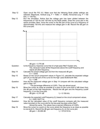 Step 12     Open circuit file FIG 3-2. Make sure that the following Bode plotter settings are
            selected: Magnitude, Vertical (Log, F = 10dB, I = -40dB), Horizontal (Log, F = 100
            kHz, I = 100 Hz).
Step 13     Run the simulation. Notice that the voltage gain has been plotted between the
            frequencies of 100 Hz and 100 kHz by the Bode plotter. Draw the curve plot in the
            space provided. Next, move the cursor to the flat part of the curve at a frequency of
            approximately 100 kHz and measure the voltage gain in dB. Record the dB gain on
            the curve plot.

            AdB




                                                                                    f
                     dB gain = 3.776 dB
Question:   Is the frequency response curve that of a high-pass filter? Explain why.
                     Yes, because it pass all the frequencies above the cutoff frequency and
                     rejects all other frequency.
Step 14     Calculate the actual voltage gain (A) from the measured dB gain.
                     A = 1.5445
Step 15     Based on the circuit component values in Figure 3-2, calculate the expected voltage
            gain (A) on the flat part of the curve for the high -pass Butterworth filter.
                     Av = 1.586
Question:   How did the measured voltage gain in Step 14 compare with the calculated voltage
            gain in Step 15?
                      The percentage difference is 0.26%. They are almost equal.
Step 16     Move the cursor as close as possible to a point on the curve that is 3dB down from
            the dB gain at the high frequencies. Record the dB gain and the frequency (cutoff
            frequency, fc) on the curve plot.
                     dB gain = 0.741 dB                       fc = 5.156 kHz

Step 17     Calculate the expected cutoff frequency (fc) based on the circuit component values.
                    fc = 5305.16477 Hz
Question:   How did the calculated value of the cutoff frequency compare with the measured
            value recorded on the curve plot for the two-pole low-pass active filter?
                    Almost the same. The values have a percent difference of 2.89%.
Step 18     Move the cursor to a point on the curve where the frequency is as close as possible
            to one-tenth fc. Record the dB gain and frequency (fc) on the curve plot.
                    dB gain = -36.489 dB                   fc = 515.619 Hz
 