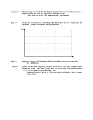 Questions:   Approximately how much did the dB gain decrease for a one-decade decrease in
             frequency? Was this what you expected for a two-pole filter?
                    The roll-off is -40 dB. This is expected for a two-pole filter.



Step 19      Change the horizontal axis final setting (F) to 50 MHz on the Bode plotter. Run the
             simulation. Draw the curve plot in the space provided.

             AdB




                                                                                       f

Step 20      Measure the upper cutoff frequency (fc2) and record the value on the curve plot.
                   fC2 = 92.595 kHz

Question:    Explain why the filter frequency response looked like a band-pass response when
             frequencies above 1 MHz were plotted. Hint: The value of the unity-gain bandwidth,
             funity, for the 741 op-amp is approximately 1 MHz
                        Because it has only a limit of 1MHz that is why the frequency wil not exceed
                        to the 1MHz.
 
