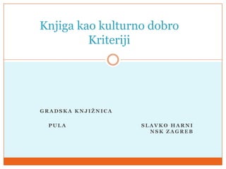 Knjiga kao kulturno dobro
         Kriteriji




GRADSKA KNJIŢNICA

  PULA              SLAVKO HARNI
                      NSK ZAGREB
 