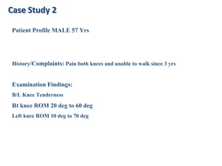 Case Study 2
Patient Profile MALE 57 Yrs

History/Complaints: Pain both knees and unable to walk since 3 yrs

Examination Findings:
B/L Knee Tenderness

Rt knee ROM 20 deg to 60 deg
Left knee ROM 10 deg to 70 deg

 
