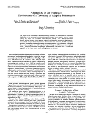 Journal of Applied Psychology                                                                                   Copyright 2000 by the American Psychological Association, Inc.
2000, Vol. 85, No. 4, 612-624                                                                                         0021-9010/00/$5.00 DOI: 10.1037//0021-9010.85.4.612




                                   Adaptability in the Workplace:
                         Development of a Taxonomy of Adaptive Performance

              Elaine D. Pulakos and Sharon Arad                                                              Michelle A. Donovan
                 Personnel Decisions Research Institutes                                          University of Illinois at Urbana-Champaign


                                                                     Kevin E. Plamondon
                                                                    Michigan State University




                                The purpose of this research was to develop a taxonomy of adaptive job performance and examine the
                                implications of this taxonomy for understanding, predicting, and training adaptive behavior in work
                                settings. Two studies were conducted to address this issue. In Study 1, over 1,000 critical incidents
                                from 21 different jobs were content analyzed to identify an 8-dimension taxonomy of adaptive perfor-
                                mance. Study 2 reports the development and administration of an instrument, the Job Adaptability
                                Inventory, that was used to empirically examine the proposed taxonomy in 24 different jobs. Exploratory
                                factor analyses using data from 1,619 respondents supported the proposed 8-dimension taxonomy from
                                Study 1. Subsequent confirmatory factor analyses on the remainder of the sample (n = 1,715) indicated
                                a good fit for the 8-factor model. Results and implications are discussed.



   Today's organizations are characterized by changing, dynamic                        global economy, many jobs require individuals to learn to operate
environments in which the need for adaptive workers has become                         effectively in a variety of different countries and with individuals
increasingly important (Edwards & Morrison, 1994; Ilgen & Pu-                          who possess different values and orientations than themselves
lakos, 1999; Smith, Ford, & Kozlowski, 1997). Although adapt-                          (Black, 1990; Noe & Ford, 1992). Workers need to be increasingly
ability is not a new concept, the pace and types of change we are                      adaptable, versatile, and tolerant of uncertainty to operate effec-
experiencing only continue to grow, which has caused research                          tively in these changing and varied environments. Yet adaptability,
sponsors, academic researchers, and practitioners in organizations                     flexibility, and versatility are elusive concepts that have not been
to become increasingly interested in understanding and enhancing                       well defined in the psychological literature and are therefore
adaptability in the workplace. For example, changing technologies                      difficult to measure, predict, and teach effectively.
and automation continue to alter the nature of work tasks (Patrick-                       The purpose of the present research is to explore the concept of
son, 1987; Thach & Woodman, 1994), requiring employees to                              adaptive performance in work contexts and more precisely define
learn new ways to perform their jobs. Mergers, quot;rightsizing,quot; and                      the adaptive performance requirements of jobs. Although the at-
corporate restructuring also require individuals to learn new skills                   tributes individuals need to be adaptable and the processes by
to be competitive for different jobs (Kinicki & Latack, 1990). In a                    which adaptation occurs in organizations are important, it is our
                                                                                       contention that it is not possible to accurately specify what at-
                                                                                       tributes lead to adaptive performance or how this adaptation occurs
                                                                                       until we have a solid understanding of the job performance re-
   Elaine D. Pulakos, Personnel Decisions Research Institutes, Arlington,              quirements we are trying to predict. In the next section, we discuss
Virginia; Sharon Arad, Personnel Decisions Research Institutes, Minneap-               the general framework that we used as a model for developing the
olis, Minnesota; Michelle A. Donovan, Department of Psychology, Uni-                   present taxonomy of adaptive performance.
versity of Illinois at Urbana-Champaign; Kevin E. Plamondon, Department
of Psychology, Michigan State University.                                                           F r a m e w o r k for D e v e l o p i n g a M o d e l
   This research was funded by the U.S. Army Research Institute for the
                                                                                                             of Adaptive Performance
Behavioral and Social Sciences Contract DASW01-97-C-0041. All state-
ments expressed in this article are ours and do not necessarily reflect the              The goal of this research is to develop a taxonomy of adaptive
official opinions or policies of the U.S. Army Research Institute or the               job performance along the lines of the job performance model
Department of the Army.                                                                developed by Campbell, McCloy, Oppler, and Sager (1993). Spe-
   We thank Nancy Tippins of GTE and Robert Kilcullen and Mike                         cifically, Campbell et al. proposed and tested alternative models
Rumsey of the Army Research Institute for their support in providing data
                                                                                       for the substantive content and latent structure of job performance.
and input for the current research effort. We also thank Wally Borman,
                                                                                       In their theory, job performance is defined as synonymous with
Dave Dorsey, and Neal Schmitt for commenting on a draft of this article.
   Correspondence concerning this article should be addressed to Elaine D.             behavior--it is what people do that can be observed and measured
Pulakos, Personnel Decisions Research Institutes, 1300 Wilson Boulevard,               in terms of each individual's proficiency or level of contribution.
Suite 1000, Arlington, Virginia 22209. Electronic mail may be sent to                     An important contribution of the Campbell et al. (1993) theory
elainep @pdi-corp.com.                                                                 of performance was the specification of a taxonomy of eight major

                                                                                 612
 