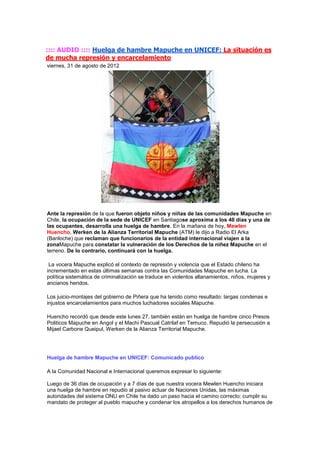 :::: AUDIO :::: Huelga de hambre Mapuche en UNICEF: La situación es
de mucha represión y encarcelamiento
viernes, 31 de agosto de 2012




Ante la represión de la que fueron objeto niños y niñas de las comunidades Mapuche en
Chile, la ocupación de la sede de UNICEF en Santiagose aproxima a los 40 días y una de
las ocupantes, desarrolla una huelga de hambre. En la mañana de hoy, Mewlen
Huencho, Werken de la Alianza Territorial Mapuche (ATM) le dijo a Radio El Arka
(Bariloche) que reclaman que funcionarios de la entidad internacional viajen a la
zonaMapuche para constatar la vulneración de los Derechos de la niñez Mapuche en el
terreno. De lo contrario, continuará con la huelga.

 La vocera Mapuche explicó el contexto de represión y violencia que el Estado chileno ha
incrementado en estas últimas semanas contra las Comunidades Mapuche en lucha. La
política sistemática de criminalización se traduce en violentos allanamientos, niños, mujeres y
ancianos heridos.

Los juicio-montajes del gobierno de Piñera que ha tenido como resultado: largas condenas e
injustos encarcelamientos para muchos luchadores sociales Mapuche.

Huencho recordó que desde este lunes 27, también están en huelga de hambre cinco Presos
Politicos Mapuche en Angol y el Machi Pascual Catrilaf en Temuco. Repudió la persecusión a
Mijael Carbone Queipul, Werken de la Alianza Territorial Mapuche.




Huelga de hambre Mapuche en UNICEF: Comunicado publico

A la Comunidad Nacional e Internacional queremos expresar lo siguiente:

Luego de 36 días de ocupación y a 7 días de que nuestra vocera Mewlen Huencho iniciara
una huelga de hambre en repudio al pasivo actuar de Naciones Unidas, las máximas
autoridades del sistema ONU en Chile ha dado un paso hacia el camino correcto: cumplir su
mandato de proteger al pueblo mapuche y condenar los atropellos a los derechos humanos de
 