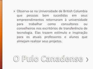 O Pulo CanadenseObserva-se na Universidade de British Columbia que pessoas bem sucedidas em seus empreendimentos retornaram à universidade para trabalhar como consultores ou conselheiros nos escritórios de transferência de tecnologia. Elas trazem estímulo e inspiração para os atuais professores e alunos que almejam realizar seus projetos.