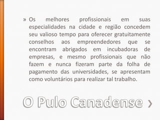 O Pulo CanadenseOs melhores profissionais em suas especialidades na cidade e região concedem seu valioso tempo para oferecer gratuitamente conselhos aos empreendedores que se encontram abrigados em incubadoras de empresas, e mesmo profissionais que não fazem e nunca fizeram parte da folha de pagamento das universidades, se apresentam como voluntários para realizar tal trabalho.