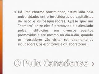 O Pulo CanadenseHá uma enorme proximidade, estimulada pela universidade, entre investidores ou capitalistas de risco e os pesquisadores. Quase que um “namoro” entre eles é promovido e estimulado pelas instituições, em diversos eventos promovidos e até mesmo no dia-a-dia, quando os investidores vão visitar rotineiramente as incubadoras, os escritórios e os laboratórios.