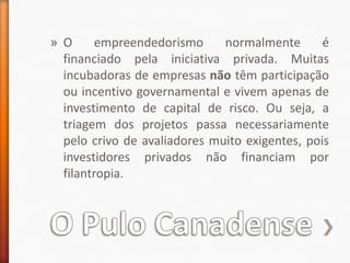 O Pulo CanadenseO empreendedorismo normalmente é financiado pela iniciativa privada. Muitas incubadoras de empresas não têm participação ou incentivo governamental e vivem apenas de investimento de capital de risco. Ou seja, a triagem dos projetos passa necessariamente pelo crivo de avaliadores muito exigentes, pois investidores privados não financiam por filantropia.