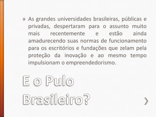 E o Pulo Brasileiro?As grandes universidades brasileiras, públicas e privadas, despertaram para o assunto muito mais recentemente e estão ainda amadurecendo suas normas de funcionamento para os escritórios e fundações que zelam pela proteção da inovação e ao mesmo tempo impulsionam o empreendedorismo.